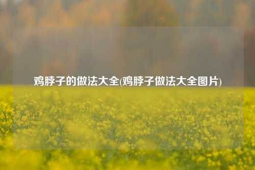 鸡脖子的做法大全(鸡脖子做法大全图片)